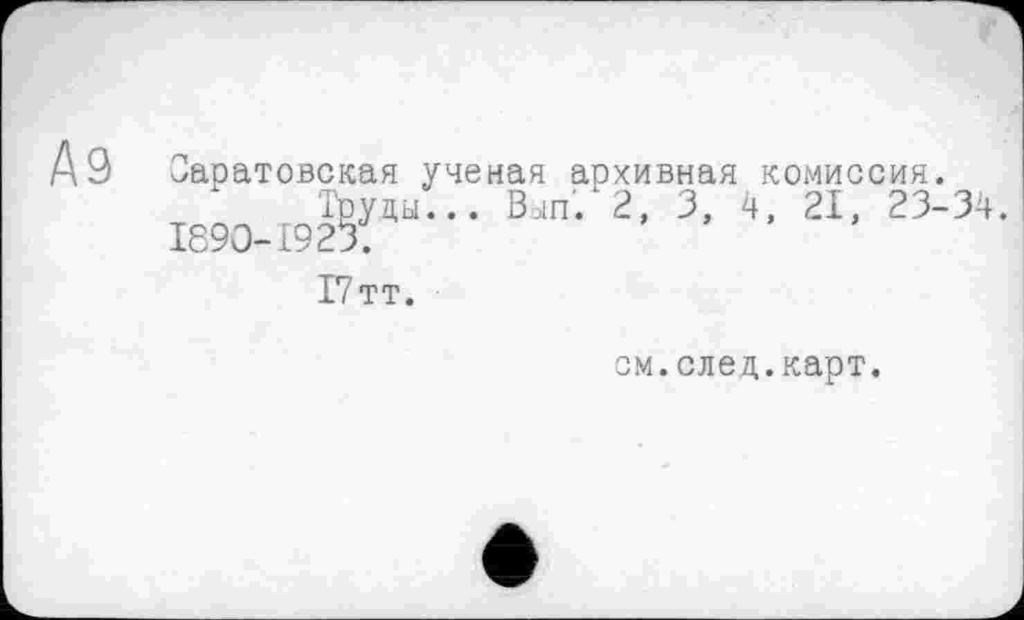 ﻿Аз
Саратовская ученая архивная комиссия.
Труды... Bein'. 2, З, 4, 21, 23-34.
І89О-І923;
І7тт.
см.след.карт.